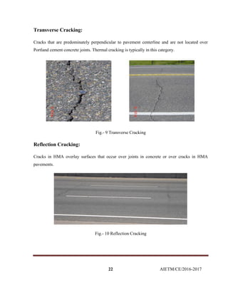 22 AIETM/CE/2016-2017
Transverse Cracking:
Cracks that are predominately perpendicular to pavement centerline and are not located over
Portland cement concrete joints. Thermal cracking is typically in this category.
Fig.- 9 Transverse Cracking
Reflection Cracking:
Cracks in HMA overlay surfaces that occur over joints in concrete or over cracks in HMA
pavements.
Fig.- 10 Reflection Cracking
 