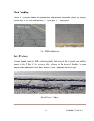 23 AIETM/CE/2016-2017
Block Cracking:
Pattern of cracks that divides the pavement into approximately rectangular pieces. Rectangular
blocks range in size from approximately 0.1 square yard to 12 square yards.
Fig. - 11 Block Cracking
Edge Cracking:
Crescent-shaped cracks or fairly continuous cracks that intersect the pavement edge and are
located within 2 feet of the pavement edge, adjacent to the unpaved shoulder. Includes
longitudinal cracks outside of the wheel path and within 2 feet of the pavement edge.
Fig.- 12 Edge Cracking
 