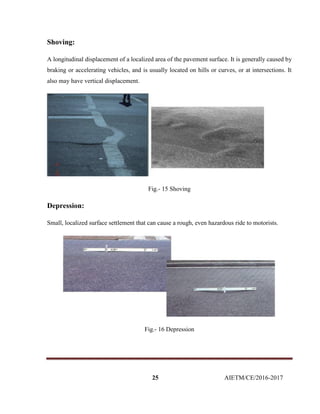 25 AIETM/CE/2016-2017
Shoving:
A longitudinal displacement of a localized area of the pavement surface. It is generally caused by
braking or accelerating vehicles, and is usually located on hills or curves, or at intersections. It
also may have vertical displacement.
Fig.- 15 Shoving
Depression:
Small, localized surface settlement that can cause a rough, even hazardous ride to motorists.
Fig.- 16 Depression
 