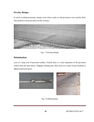 26 AIETM/CE/2016-2017
Overlay Bumps:
In newly overlaid pavements, bumps occur where cracks in old pavements were recently filed.
This problem is most prevalent on thin overlays.
Fig.- 17 Overlay Bumps
Delamination:
Loss of a large area of pavement surface. Usually there is a clear separation of the pavement
surface from the layer below. Slippage cracking may often occur as a result of poor bonding or
adhesion between layers.
Fig.- 18 Delamination
 