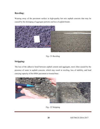 28 AIETM/CE/2016-2017
Raveling:
Wearing away of the pavement surface in high-quality hot mix asphalt concrete that may be
caused by the dislodging of aggregate particles and loss of asphalt binder.
Fig.- 21 Raveling
Stripping:
The loss of the adhesive bond between asphalt cement and aggregate, most often caused by the
presence of water in asphalt concrete, which may result in raveling, loss of stability, and load
carrying capacity of the HMA pavement or treated base.
Fig.- 22 Stripping
 