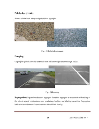 29 AIETM/CE/2016-2017
Polished aggregate:
Surface binder worn away to expose coarse aggregate.
Fig.- 23 Polished Aggregate
Pumping:
Seeping or ejection of water and fines from beneath the pavement through cracks.
Fig.- 24 Pumping
Segregation: Separation of coarse aggregate from fine aggregate as a result of mishandling of
the mix at several points during mix production, hauling, and placing operations. Segregation
leads to non-uniform surface texture and non-uniform density.
 