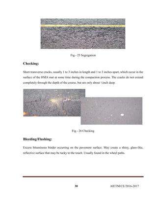 30 AIETM/CE/2016-2017
Fig.- 25 Segregation
Checking:
Short transverse cracks, usually 1 to 3 inches in length and 1 to 3 inches apart, which occur in the
surface of the HMA mat at some time during the compaction process. The cracks do not extend
completely through the depth of the course, but are only about ½inch deep.
Fig.- 26 Checking
Bleeding/Flushing:
Excess bituminous binder occurring on the pavement surface. May create a shiny, glass-like,
reflective surface that may be tacky to the touch. Usually found in the wheel paths.
 