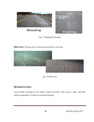 31 AIETM/CE/2016-2017
Fig.- 27 Bleeding & Flushing
Rock Loss: Wearing away of the pavement surface in seal coats.
Fig.- 28 Rock Loss
Bleeding/Fat Spots:
Excess binder occurring on the surface treated pavements. May create a shiny, glass-like,
reflective appearance. Fat spots are localized bleeding.
 
