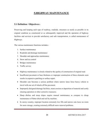 33 AIETM/CE/2016-2017
5.HIGHWAY MAINTENANCE
5.1 Definition / Objectives:-
Preserving and keeping each type of roadway, roadside, structures as nearly as possible in its
original condition as constructed or as subsequently improved and the operation of highway
facilities and services to provide satisfactory and safe transportation, is called maintenance of
Highways.
The various maintenance functions includes:-
1. Surface maintenance
2. Roadside and drainage maintenance
3. Shoulder and approaches maintenance
4. Snow and ice control
5. Bridges maintenance
6. Traffic service
 Highway maintenance is closely related to the quality of construction of original road.
 Insufficient pavement or base thickness or improper construction of these elements soon
results in expensive patching or surface repair.
 Shoulder care becomes a serious problem where narrow lanes force heavy vehicle to
travel with one set of wheels off the pavement.
 Improperly designed drainage facilities, mean erosion or deposition of material and costly
cleaning operation or other corrective measures.
 Sharp ditches and steep slopes require manual maintenance as compare to cheap
maintenance of flatter ditch and soil by machine.
 In snowy country, improper location extremely low fills and narrow cuts leave no room
for snow storage, creating extremely difficult snow removal problems.
 