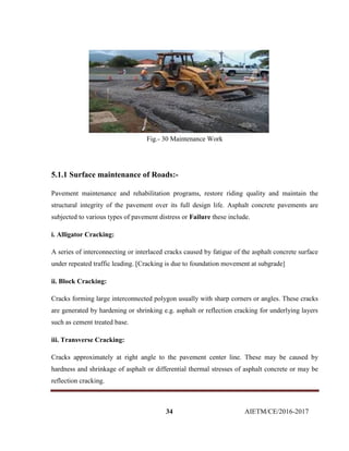 34 AIETM/CE/2016-2017
Fig.- 30 Maintenance Work
5.1.1 Surface maintenance of Roads:-
Pavement maintenance and rehabilitation programs, restore riding quality and maintain the
structural integrity of the pavement over its full design life. Asphalt concrete pavements are
subjected to various types of pavement distress or Failure these include.
i. Alligator Cracking:
A series of interconnecting or interlaced cracks caused by fatigue of the asphalt concrete surface
under repeated traffic leading. [Cracking is due to foundation movement at subgrade]
ii. Block Cracking:
Cracks forming large interconnected polygon usually with sharp corners or angles. These cracks
are generated by hardening or shrinking e.g. asphalt or reflection cracking for underlying layers
such as cement treated base.
iii. Transverse Cracking:
Cracks approximately at right angle to the pavement center line. These may be caused by
hardness and shrinkage of asphalt or differential thermal stresses of asphalt concrete or may be
reflection cracking.
 