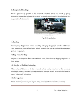 35 AIETM/CE/2016-2017
iv. Longitudinal Cracking:
Cracks approximately parallel to the pavement centerline. These are caused by poorly
constructed construction joints and shrinkage of the asphalt concrete surface. Longitudinal cracks
may also be reflection cracks.
Fig.- 31 Crack Sealing
v. Raveling:
Wearing away the pavement surface caused by dislodging of aggregate particles and binders.
This is usually a result of insufficient asphalt binder in the mix or stripping of asphalt from
particles of aggregate.
vi. Drip Track Raveling:
Progressive disintegration of the surface between wheel paths caused by dripping of gasoline oil
from vehicle.
vii. Bleeding or Flushing (Fatting Up):
The exuding of bitumen on to the pavement surface causing reduction in skid resistance.
Bleeding is generally caused by excessive amount of asphalt in the mix or low air void content. It
occurs in the mix in hot weather.
viii. Corrugations:
Due to instability of base or poor original riding surface (plastic movement of pavement)
 