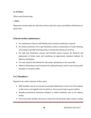36 AIETM/CE/2016-2017
ix. Pot Holes:
When cracks become deep.
x. Ruts:
Depressions formed under the wheel due to heavy load, this causes consolidation, deformation or
plastic flow.
General surface maintenance:
 For maintenance of gravel roads blading and occasional resurfacing is required.
 For surface treatments of low type bituminous surface in maintenance of roads; Patching,
seal coating or possible loosening oiling, re mixing and relaying are involved.
 For high type bituminous concrete and Portland cement concrete, the Removal and
replacement of failure areas and resurfacing are approximate treatment methods for
highway maintenance.
 Use same material and methods for road surface maintenance as far as possible.
 Highway Maintenance must be planned for rapid performance and to cause least possible
disruption or hazard to traffic.
5.1.2 Shoulders:-
Depend on the surface character of these areas:
 SOD shoulders must be moved and occasionally bladed down to the level of the roadway
so that water is not trapped in the traveled way. Gross must be kept in good condition.
 Shoulders protected by bituminous blankets or surface treatments same as for roadway
surface.
 Gravel and earth shoulders that leaves a drop off at the pavement edges creates a serious
 