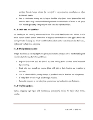 37 AIETM/CE/2016-2017
accident hazard, hence, should be corrected by reconstruction, resurfacing or other
appropriate means.
 Due to continuous wetting and drying of shoulder, edge joints result between lane and
shoulder which may cause settlement of pavement due to entrance of water in sub grade
soil. It can Repaired by filling the joint with sand and asphalt concrete.
5.1.3 Snow and ice control:-
Ice forming on the roadway reduces coefficient of friction between tires and surface, which
makes vehicle control almost impossible. In highway maintenance we can apply abrasive to
heavily traveled roadway and street. Suitable materials that can be used are clean and sharp sand,
cinders and washed stone screening.
5.1.4 Bridge maintenance:-
Bridges maintenance is a major part of highway maintenance. Bridges can be maintained in good
condition by following the below guidelines:-
 Exposed steel work must be cleaned by sand blasting flame or other means followed
by repainting.
 Deck joint may extrude or become filled with dirt so that cleaning and resealing is
necessary
 .Out of control vehicle, causing damage to guard rail, must be Repaired and strengthened.
 If bridge deck become rough resurfacing is required
 Remedial measures to correct serious scour around and under piers and abutments.
5.1.5 Traffic services:-
Include stripping, sign repair and maintenance (particularly needed for repair after stormy
weather.
 