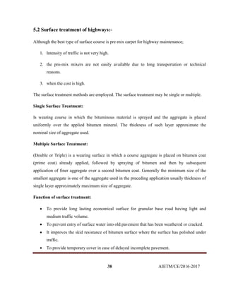 38 AIETM/CE/2016-2017
5.2 Surface treatment of highways:-
Although the best type of surface course is pre-mix carpet for highway maintenance;
1. Intensity of traffic is not very high.
2. the pro-mix mixers are not easily available due to long transportation or technical
reasons.
3. when the cost is high.
The surface treatment methods are employed. The surface treatment may be single or multiple.
Single Surface Treatment:
Is wearing course in which the bituminous material is sprayed and the aggregate is placed
uniformly over the applied bitumen mineral. The thickness of such layer approximate the
nominal size of aggregate used.
Multiple Surface Treatment:
(Double or Triple) is a wearing surface in which a course aggregate is placed on bitumen coat
(prime coat) already applied, followed by spraying of bitumen and then by subsequent
application of finer aggregate over a second bitumen coat. Generally the minimum size of the
smallest aggregate is one of the aggregate used in the preceding application usually thickness of
single layer approximately maximum size of aggregate.
Function of surface treatment:
 To provide long lasting economical surface for granular base road having light and
medium traffic volume.
 To prevent entry of surface water into old pavement that has been weathered or cracked.
 It improves the skid resistance of bitumen surface where the surface has polished under
traffic.
 To provide temporary cover in case of delayed incomplete pavement.
 