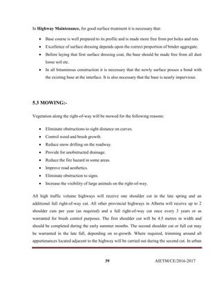 39 AIETM/CE/2016-2017
In Highway Maintenance, for good surface treatment it is necessary that:
 Base course is well prepared to its profile and is made more free from pot holes and ruts.
 Excellence of surface dressing depends upon the correct proportion of binder aggregate.
 Before laying that first surface dressing coat, the base should be made free from all dust
loose soil etc.
 In all bituminous construction it is necessary that the newly surface posses a bond with
the existing base at the interface. It is also necessary that the base is nearly impervious.
5.3 MOWING:-
Vegetation along the right-of-way will be mowed for the following reasons:
 Eliminate obstructions to sight distance on curves.
 Control weed and brush growth.
 Reduce snow drifting on the roadway.
 Provide for unobstructed drainage.
 Reduce the fire hazard in some areas.
 Improve road aesthetics.
 Eliminate obstruction to signs.
 Increase the visibility of large animals on the right-of-way.
All high traffic volume highways will receive one shoulder cut in the late spring and an
additional full right-of-way cut. All other provincial highways in Alberta will receive up to 2
shoulder cuts per year (as required) and a full right-of-way cut once every 3 years or as
warranted for brush control purposes. The first shoulder cut will be 4.5 metres in width and
should be completed during the early summer months. The second shoulder cut or full cut may
be warranted in the late fall, depending on re-growth. Where required, trimming around all
appurtenances located adjacent to the highway will be carried out during the second cut. In urban
 