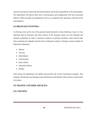 40 AIETM/CE/2016-2017
areas the mowing of boulevards and raised medians will be the responsibility of the municipality.
The department will discuss their area’s mowing plans and arrangements with local municipal
officials. Where possible, the department will try to coordinate their operations with that of the
municipalities.
5.4 DRAINAGE SYSTEMS:-
As flowing water can be one of the greatest natural destructive forces affecting a road, it is very
important that all structures and other features of the drainage system are well designed and
properly maintained. In order to maintain a roadway in optimum condition, water must be kept
from saturating the subgrade and also from eroding the roadway. Drainage systems include the
following components:
 Ditches
 Culverts
 Ditch Blocks
 Curbs/Gutters
 Down Drains
 Subsurface Drains
 Bridges
Each spring, the department will update and prioritize the culvert maintenance program. This
program will describe any drainage system deficiencies and identify what corrective action needs
to be taken.
5.5 TRAFFIC CONTROL DEVICES:-
5.5.1 SIGNING
 