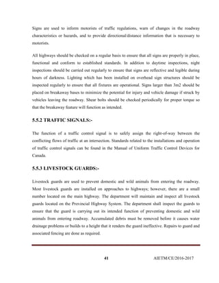 41 AIETM/CE/2016-2017
Signs are used to inform motorists of traffic regulations, warn of changes in the roadway
characteristics or hazards, and to provide directional/distance information that is necessary to
motorists.
All highways should be checked on a regular basis to ensure that all signs are properly in place,
functional and conform to established standards. In addition to daytime inspections, night
inspections should be carried out regularly to ensure that signs are reflective and legible during
hours of darkness. Lighting which has been installed on overhead sign structures should be
inspected regularly to ensure that all fixtures are operational. Signs larger than 3m2 should be
placed on breakaway bases to minimize the potential for injury and vehicle damage if struck by
vehicles leaving the roadway. Shear bolts should be checked periodically for proper torque so
that the breakaway feature will function as intended.
5.5.2 TRAFFIC SIGNALS:-
The function of a traffic control signal is to safely assign the right-of-way between the
conflicting flows of traffic at an intersection. Standards related to the installations and operation
of traffic control signals can be found in the Manual of Uniform Traffic Control Devices for
Canada.
5.5.3 LIVESTOCK GUARDS:-
Livestock guards are used to prevent domestic and wild animals from entering the roadway.
Most livestock guards are installed on approaches to highways; however, there are a small
number located on the main highway. The department will maintain and inspect all livestock
guards located on the Provincial Highway System. The department shall inspect the guards to
ensure that the guard is carrying out its intended function of preventing domestic and wild
animals from entering roadway. Accumulated debris must be removed before it causes water
drainage problems or builds to a height that it renders the guard ineffective. Repairs to guard and
associated fencing are done as required.
 