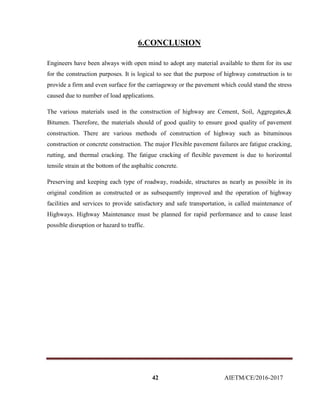 42 AIETM/CE/2016-2017
6.CONCLUSION
Engineers have been always with open mind to adopt any material available to them for its use
for the construction purposes. It is logical to see that the purpose of highway construction is to
provide a firm and even surface for the carriageway or the pavement which could stand the stress
caused due to number of load applications.
The various materials used in the construction of highway are Cement, Soil, Aggregates,&
Bitumen. Therefore, the materials should of good quality to ensure good quality of pavement
construction. There are various methods of construction of highway such as bituminous
construction or concrete construction. The major Flexible pavement failures are fatigue cracking,
rutting, and thermal cracking. The fatigue cracking of flexible pavement is due to horizontal
tensile strain at the bottom of the asphaltic concrete.
Preserving and keeping each type of roadway, roadside, structures as nearly as possible in its
original condition as constructed or as subsequently improved and the operation of highway
facilities and services to provide satisfactory and safe transportation, is called maintenance of
Highways. Highway Maintenance must be planned for rapid performance and to cause least
possible disruption or hazard to traffic.
 