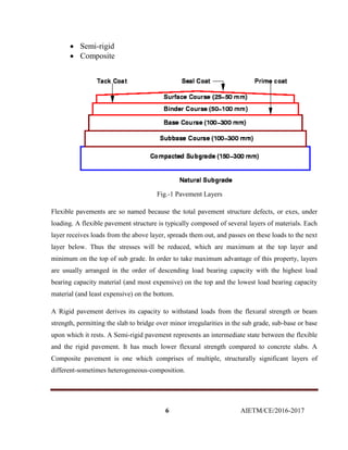 6 AIETM/CE/2016-2017
 Semi-rigid
 Composite
Fig.-1 Pavement Layers
Flexible pavements are so named because the total pavement structure defects, or exes, under
loading. A flexible pavement structure is typically composed of several layers of materials. Each
layer receives loads from the above layer, spreads them out, and passes on these loads to the next
layer below. Thus the stresses will be reduced, which are maximum at the top layer and
minimum on the top of sub grade. In order to take maximum advantage of this property, layers
are usually arranged in the order of descending load bearing capacity with the highest load
bearing capacity material (and most expensive) on the top and the lowest load bearing capacity
material (and least expensive) on the bottom.
A Rigid pavement derives its capacity to withstand loads from the flexural strength or beam
strength, permitting the slab to bridge over minor irregularities in the sub grade, sub-base or base
upon which it rests. A Semi-rigid pavement represents an intermediate state between the flexible
and the rigid pavement. It has much lower flexural strength compared to concrete slabs. A
Composite pavement is one which comprises of multiple, structurally significant layers of
different-sometimes heterogeneous-composition.
 