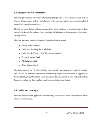 7 AIETM/CE/2016-2017
1.2 Design of Flexible Pavements:-
In the design of flexible pavements, it has yet not been possible to have a rational design method
wherein design process and service behaviour of the pavement can be expressed or predicted
theoretically by mathematical laws.
Flexible pavement design methods are accordingly either empirical or semi-empirical. In these
methods, the knowledge and experience gained on the behaviour of the pavements in the past are
usefully utilized.
There are some various methods used to design of flexible pavement:
 Group Index Method
 California Bearing Ratio Method
 California R Value or Stability meter method
 Tri axial test method
 McLeod method
 Burmister method
The design method, the GI, CBR, Stability meter and McLeod methods are empirical methods.
The Tri axial test method is a theoretical method using empirical modifications as suggested by
Kansas State highway Department and therefore may be considered as a semi-empirical method.
Bur mister method is a theoretical approach using elastic two-layer theory.
1.3 Traffic and Loading:-
There are three different approaches for considering vehicular and traffic characteristics, which
affects pavement design.
 
