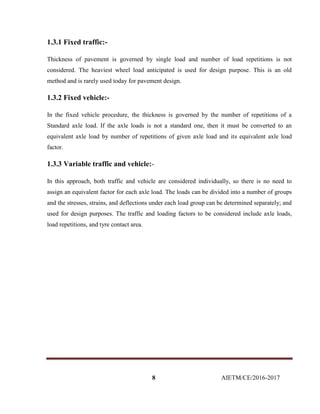 8 AIETM/CE/2016-2017
1.3.1 Fixed traffic:-
Thickness of pavement is governed by single load and number of load repetitions is not
considered. The heaviest wheel load anticipated is used for design purpose. This is an old
method and is rarely used today for pavement design.
1.3.2 Fixed vehicle:-
In the fixed vehicle procedure, the thickness is governed by the number of repetitions of a
Standard axle load. If the axle loads is not a standard one, then it must be converted to an
equivalent axle load by number of repetitions of given axle load and its equivalent axle load
factor.
1.3.3 Variable traffic and vehicle:-
In this approach, both traffic and vehicle are considered individually, so there is no need to
assign an equivalent factor for each axle load. The loads can be divided into a number of groups
and the stresses, strains, and deflections under each load group can be determined separately; and
used for design purposes. The traffic and loading factors to be considered include axle loads,
load repetitions, and tyre contact area.
 