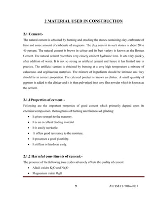 9 AIETM/CE/2016-2017
2.MATERIAL USED IN CONSTRUCTION
2.1 Cement:-
The natural cement is obtained by burning and crushing the stones containing clay, carbonate of
lime and some amount of carbonate of magnesia. The clay content in such stones is about 20 to
40 percent. The natural cement is brown in colour and its best variety is known as the Roman
Cement. The natural cement resembles very closely eminent hydraulic lime. It sets very quickly
after addition of water. It is not so strong as artificial cement and hence it has limited use in
practice. The artificial cement is obtained by burning at a very high temperature a mixture of
calcareous and argillaceous materials. The mixture of ingredients should be intimate and they
should be in correct proportion. The calcined product is known as clinker. A small quantity of
gypsum is added to the clinker and it is then pulverized into very fine powder which is known as
the cement.
2.1.1Properties of cement:-
Following are the important properties of good cement which primarily depend upon its
chemical composition, thoroughness of burning and fineness of grinding:
 It gives strength to the masonry.
 It is an excellent binding material.
 It is easily workable.
 It offers good resistance to the moisture.
 It possesses a good plasticity.
 It stiffens or hardness early.
2.1.2 Harmful constituents of cement:-
The presence of the following two oxides adversely affects the quality of cement:
 Alkali oxides K2O and Na2O
 Magnesium oxide MgO
 
