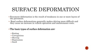  Pavement deformation is the result of weakness in one or more layers of
the pavement.
 Road surface deformations generally makes driving more difficult and
they cause an increase in vehicle operation and maintenance costs.
 The basic types of surface deformation are:
 Rutting
 Corrugations
 Shoving
 Depressions
 Swell
 