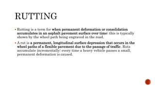  Rutting is a term for when permanent deformation or consolidation
accumulates in an asphalt pavement surface over time; this is typically
shown by the wheel path being engraved in the road.
 A rut is a permanent, longitudinal surface depression that occurs in the
wheel paths of a flexible pavement due to the passage of traffic. Ruts
accumulate incrementally: every time a heavy vehicle passes a small,
permanent deformation is caused.
 