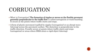  What is Corrugation? The formation of ripples or waves on the flexible pavement
generally perpendicular to the traffic flow is called corrugation or wash boarding.
It occurs at the points where traffic starts and stops.
 A form of plastic movement typified by ripples (corrugation) or an abrupt wave
(shoving) across the pavement surface. The distortion is perpendicular to the
traffic direction. Usually occurs at points where traffic starts and stops
(corrugation) or areas where HMA abuts a rigid object (shoving).
 