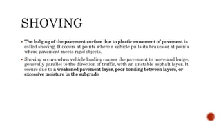  The bulging of the pavement surface due to plastic movement of pavement is
called shoving. It occurs at points where a vehicle pulls its brakes or at points
where pavement meets rigid objects.
 Shoving occurs when vehicle loading causes the pavement to move and bulge,
generally parallel to the direction of traffic, with an unstable asphalt layer. It
occurs due to a weakened pavement layer, poor bonding between layers, or
excessive moisture in the subgrade
 