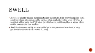  A swell is usually caused by frost action in the subgrade or by swelling soil, but a
small swell can also occur on the surface of an asphalt overlay (over PCC) as a
result of a blowup in the PCC slab. Swell is barely visible and has a minor effect
on the pavement's ride quality.
 Swell is characterized by an upward bulge in the pavement’s surface, a long,
gradual wave more than 3 m (10 ft.) long.
 