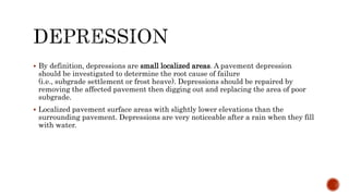 By definition, depressions are small localized areas. A pavement depression
should be investigated to determine the root cause of failure
(i.e., subgrade settlement or frost heave). Depressions should be repaired by
removing the affected pavement then digging out and replacing the area of poor
subgrade.
 Localized pavement surface areas with slightly lower elevations than the
surrounding pavement. Depressions are very noticeable after a rain when they fill
with water.
 