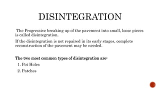 The Progressive breaking up of the pavement into small, loose pieces
is called disintegration.
If the disintegration is not repaired in its early stages, complete
reconstruction of the pavement may be needed.
The two most common types of disintegration are:
1. Pot Holes
2. Patches
 