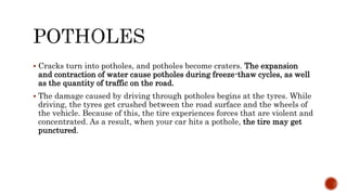  Cracks turn into potholes, and potholes become craters. The expansion
and contraction of water cause potholes during freeze-thaw cycles, as well
as the quantity of traffic on the road.
 The damage caused by driving through potholes begins at the tyres. While
driving, the tyres get crushed between the road surface and the wheels of
the vehicle. Because of this, the tire experiences forces that are violent and
concentrated. As a result, when your car hits a pothole, the tire may get
punctured.
 