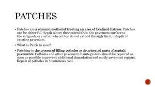  Patches are a common method of treating an area of localized distress. Patches
can be either full-depth where they extend from the pavement surface to
the subgrade or partial where they do not extend through the full depth of
existing pavement.
 What is Patch in road?
 Patching is the process of filling potholes or deteriorated parts of asphalt
pavements. Potholes and other pavement disintegration should be repaired as
soon as possible to prevent additional degradation and costly pavement repairs.
Repair of potholes in bituminous road.
 