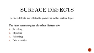 Surface defects are related to problems in the surface layer.
The most common types of surface distress are:
1. Raveling
2. Bleeding
3. Polishing
4. Delamination
 