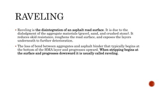  Raveling is the disintegration of an asphalt road surface. It is due to the
dislodgment of the aggregate materials (gravel, sand, and crushed stone). It
reduces skid resistance, roughens the road surface, and exposes the layers
underneath to further deterioration.
 The loss of bond between aggregates and asphalt binder that typically begins at
the bottom of the HMA layer and progresses upward. When stripping begins at
the surface and progresses downward it is usually called raveling.
 