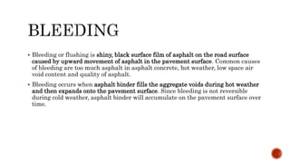  Bleeding or flushing is shiny, black surface film of asphalt on the road surface
caused by upward movement of asphalt in the pavement surface. Common causes
of bleeding are too much asphalt in asphalt concrete, hot weather, low space air
void content and quality of asphalt.
 Bleeding occurs when asphalt binder fills the aggregate voids during hot weather
and then expands onto the pavement surface. Since bleeding is not reversible
during cold weather, asphalt binder will accumulate on the pavement surface over
time.
 