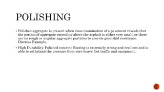  Polished aggregate is present when close examination of a pavement reveals that
the portion of aggregate extending above the asphalt is either very small, or there
are no rough or angular aggregate particles to provide good skid resistance.
Distress Example.
 High Durability. Polished concrete flooring is extremely strong and resilient and is
able to withstand the pressure from very heavy foot traffic and equipment.
 