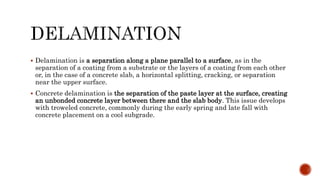  Delamination is a separation along a plane parallel to a surface, as in the
separation of a coating from a substrate or the layers of a coating from each other
or, in the case of a concrete slab, a horizontal splitting, cracking, or separation
near the upper surface.
 Concrete delamination is the separation of the paste layer at the surface, creating
an unbonded concrete layer between there and the slab body. This issue develops
with troweled concrete, commonly during the early spring and late fall with
concrete placement on a cool subgrade.
 