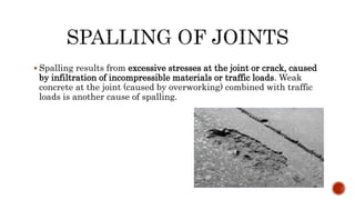  Spalling results from excessive stresses at the joint or crack, caused
by infiltration of incompressible materials or traffic loads. Weak
concrete at the joint (caused by overworking) combined with traffic
loads is another cause of spalling.
 