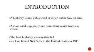 A highway is any public road or other public way on land.
A main road, especially one connecting major towns or
cities.
The first highway was constructed
 on long Island New York in the United States in 1911.
 