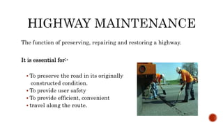 The function of preserving, repairing and restoring a highway.
It is essential for:-
 To preserve the road in its originally
constructed condition.
 To provide user safety
 To provide efficient, convenient
 travel along the route.
 