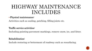  Physical maintenance:
Activities such as sealing, patching, filling joints etc.
Traffic service activities:
Including painting pavement markings, remove snow, ice, and litter.
Rehabilitation:
Include restoring or betterment of roadway such as resurfacing.
 