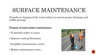 Periodic re-shaping of the road surface to ensure proper drainage and
traffic passage.
Purpose of road surface maintenance:
 To provide safety to users
 Improve road performance
 Lengthen maintenance cycles
 Reduce maintenance costs.
 