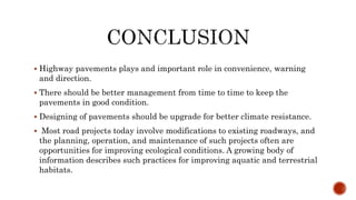  Highway pavements plays and important role in convenience, warning
and direction.
 There should be better management from time to time to keep the
pavements in good condition.
 Designing of pavements should be upgrade for better climate resistance.
 Most road projects today involve modifications to existing roadways, and
the planning, operation, and maintenance of such projects often are
opportunities for improving ecological conditions. A growing body of
information describes such practices for improving aquatic and terrestrial
habitats.
 