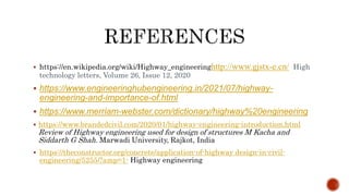  https://en.wikipedia.org/wiki/Highway_engineeringhttp://www.gjstx-e.cn/ High
technology letters, Volume 26, Issue 12, 2020
 https://www.engineeringhubengineering.in/2021/07/highway-
engineering-and-importance-of.html
 https://www.merriam-webster.com/dictionary/highway%20engineering
 https://www.brandedcivil.com/2020/01/highway-engineering-introduction.html
Review of Highway engineering used for design of structures M Kacha and
Siddarth G Shah. Marwadi University, Rajkot, India
 https://theconstructor.org/concrete/application-of-highway design-in-civil-
engineering/5255/?amp=1- Highway engineering
 