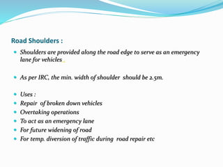Road Shoulders :
 Shoulders are provided along the road edge to serve as an emergency
lane for vehicles .
 As per IRC, the min. width of shoulder should be 2.5m.
 Uses :
 Repair of broken down vehicles
 Overtaking operations
 To act as an emergency lane
 For future widening of road
 For temp. diversion of traffic during road repair etc
 