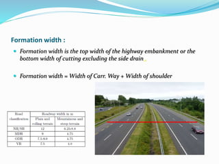 Formation width :
 Formation width is the top width of the highway embankment or the
bottom width of cutting excluding the side drain .
 Formation width = Width of Carr. Way + Width of shoulder
 
