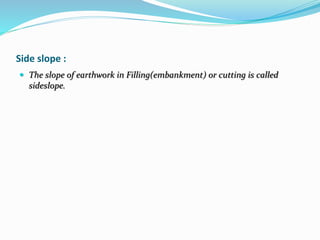 Side slope :
 The slope of earthwork in Filling(embankment) or cutting is called
sideslope.
 