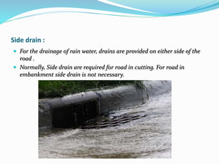 Side drain :
 For the drainage of rain water, drains are provided on either side of the
road .
 Normally, Side drain are required for road in cutting. For road in
embankment side drain is not necessary.
 