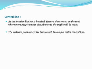 Central line :
 At the location like bank, hospital, factory, theatre etc. on the road
where more people gather disturbance to the traffic will be more.
 The distance from the centre line to such building is called control line.
 
