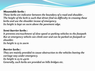 Mountable kerbs :
These kerbs are indicator between the boundary of a road and shoulder .
The height of the kerb is such that driver find no difficulty in crossing these
kerbs and use the shoulder incase of emergency.
Its height is kept on 10cm above the pavement edge.
Semi-barrier kerbs :
It prevents encrouchment of slow speed or parking vehicles to the footpath
But at emergency vehicle can climb over and can be parked on footpath or
shoulder.
Its height is 15 to 20cm
Barrier kerbs :
They are mainly provided to cause obstruction to the vehicles leaving the
carriage way under emergency.
Its height is 23 to 45cm
Generally, such kerbs are provided on hills bridges etc.
 