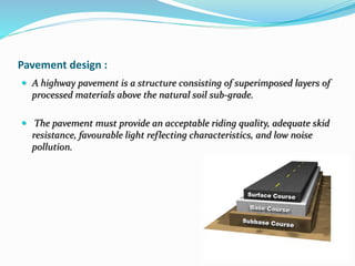 Pavement design :
 A highway pavement is a structure consisting of superimposed layers of
processed materials above the natural soil sub-grade.
 The pavement must provide an acceptable riding quality, adequate skid
resistance, favourable light reflecting characteristics, and low noise
pollution.
 